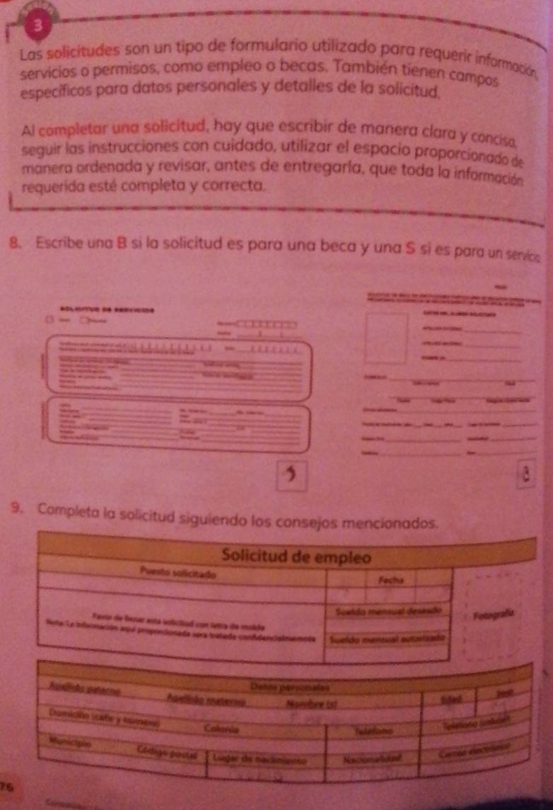 Las solicitudes son un tipo de formulario utilizado para requerir información 
servicios o permisos, como empleo o becas. También tienen campos 
específicos para datos personales y detalles de la solicitud. 
Al completar una solicitud, hay que escribir de manera clara y conciso, 
seguir las instrucciones con cuidado, utilizar el espacio proporcionado de 
manera ordenada y revisar, antes de entregaría, que toda la información 
requerida esté completa y correcta. 
8. Escribe una B si la solicitud es para una beca y una S si es para un servics 
* 
= 
_ 
_ 
_ 
_ 
_ 
_ 

_ 


“ % Cega l a 
_ 
_ 
_ 
_ 
_ 
_ 
_ 
_ 
_ 
_ 
_ 
_ 
_ 
9. Completa la solicitud siguiendo los consejos mcionados. 
7