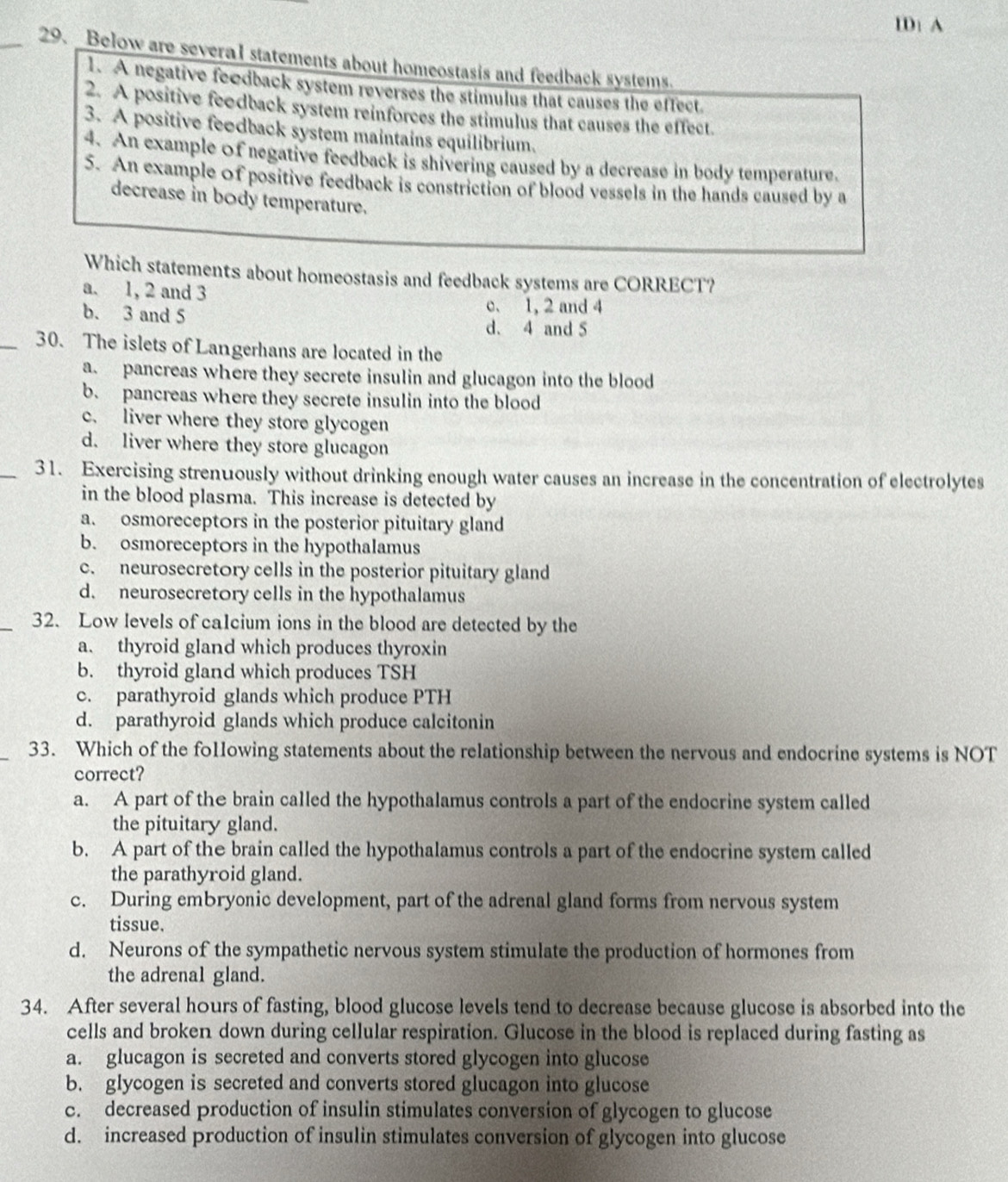 ID: A
_29. Below are several statements about homeostasis and feedback systems.
1. A negative feedback system reverses the stimulus that causes the effect.
2. A positive feodback system reinforces the stimulus that causes the effect.
3. A positive feedback system maintains equilibrium.
4. An example of negative feedback is shivering caused by a decrease in body temperature.
5. An example of positive feedback is constriction of blood vessels in the hands caused by a
decrease in body temperature.
Which statements about homeostasis and feedback systems are CORRECT?
a. 1, 2 and 3
c. 1, 2 and 4
b. 3 and 5 d. 4 and 5
_30. The islets of Langerhans are located in the
a. pancreas where they secrete insulin and glucagon into the blood
b. pancreas where they secrete insulin into the blood
c. liver where they store glycogen
d. liver where they store glucagon
_31. Exercising strenuously without drinking enough water causes an increase in the concentration of electrolytes
in the blood plasma. This increase is detected by
a. osmoreceptors in the posterior pituitary gland
b. osmoreceptors in the hypothalamus
c. neurosecretory cells in the posterior pituitary gland
d. neurosecretory cells in the hypothalamus
_32. Low levels of calcium ions in the blood are detected by the
a. thyroid gland which produces thyroxin
b. thyroid gland which produces TSH
c. parathyroid glands which produce PTH
d. parathyroid glands which produce calcitonin
_33. Which of the fo1lowing statements about the relationship between the nervous and endocrine systems is NOT
correct?
a. A part of the brain called the hypothalamus controls a part of the endocrine system called
the pituitary gland.
b. A part of the brain called the hypothalamus controls a part of the endocrine system called
the parathyroid gland.
c. During embryonic development, part of the adrenal gland forms from nervous system
tissue.
d. Neurons of the sympathetic nervous system stimulate the production of hormones from
the adrenal gland.
34. After several hours of fasting, blood glucose levels tend to decrease because glucose is absorbed into the
cells and broken down during cellular respiration. Glucose in the blood is replaced during fasting as
a. glucagon is secreted and converts stored glycogen into glucose
b. glycogen is secreted and converts stored glucagon into glucose
c. decreased production of insulin stimulates conversion of glycogen to glucose
d. increased production of insulin stimulates conversion of glycogen into glucose