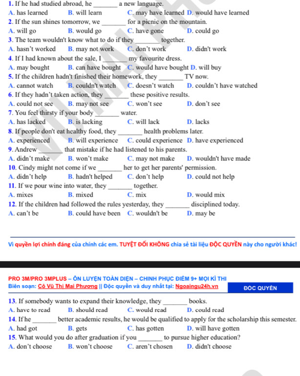 If he had studied abroad, he _a new language.
A. has learned B. will learn C. may have learned D. would have learned
2. If the sun shines tomorrow, we _for a picnic on the mountain.
A. will go B. would go C. have gone D. could go
3. The team wouldn't know what to do if they _together.
A. hasn’t worked B. may not work C. don’t work D. didn't work
4. If I had known about the sale, I_ my favourite dress.
A. may bought B. can have bought C. would have bought D. will buy
5. If the children hadn't finished their homework, they _TV now.
A. cannot watch B. couldn't watch C. doesn’t watch D. couldn’t have watched
6. If they hadn’t taken action, they _these positive results.
A. could not see B. may not see C. won’t see D. don’t see
7. You feel thirsty if your body _water.
A. has lacked B. is lacking C. will lack D. lacks
8. If people don't eat healthy food, they_ health problems later.
A. experienced B. will experience C. could experience D. have experienced
9. Andrew _that mistake if he had listened to his parents.
A. didn’t make B. won’t make C. may not make D. wouldn't have made
10. Cindy might not come if we_ her to get her parents' permission.
A. didn’t help B. hadn't helped C. don’t help D. could not help
11. If we pour wine into water, they _together.
A. mixes B. mixed C. mix D. would mix
12. If the children had followed the rules yesterday, they _disciplined today.
A. can’t be B. could have been C. wouldn't be D. may be
_
Vì quyền lợi chính đáng của chính các em. TUYỆT ĐỐI KHÔNG chia sẻ tài liệu ĐộC QUYÊN này cho người khác!
PRO 3M/PRO 3MPLUS - ÔN LUYỆN TOẢN DIỆN - CHINH PHỤC ĐIÊM 9+ MọI KÌ THI
Biên soạn: Cộ Vũ Thị Mai Phương || Độc quyền và duy nhất tại: Ngoaingu24h.vn ĐOC QUYÊN
13. If somebody wants to expand their knowledge, they _books.
A. have to read B. should read C. would read D. could read
14. If he_ better academic results, he would be qualified to apply for the scholarship this semester.
A. had got B. gets C. has gotten D. will have gotten
15. What would you do after graduation if you_ to pursue higher education?
A. don’t choose B. won’t choose C. aren’t chosen D. didn't choose