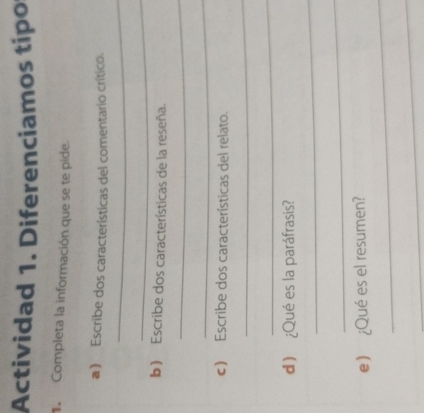 Actividad 1. Diferenciamos tipo 
Completa la información que se te pide. 
a) Escribe dos características del comentario crítico. 
_ 
_ 
b) Escribe dos características de la reseña. 
_ 
_ 
c) Escribe dos características del relato. 
_ 
_ 
d) ¿Qué es la paráfrasis? 
_ 
_ 
_ 
e) ¿Qué es el resumen? 
_