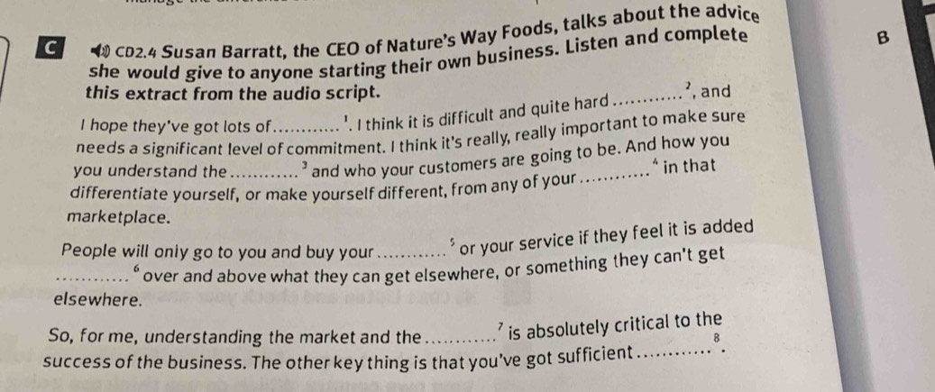 CD2.4 Susan Barratt, the CEO of Nature's Way Foods, talks about the advice 
she would give to anyone starting their own business. Listen and complete 
B 
this extract from the audio script. _², and 
I hope they've got lots of '. I think it is difficult and quite hard 
needs a significant level of commitment. I think it's really, really important to make sure 
you understand the ' and who your customers are going to be. And how you 
differentíate yourself, or make yourself different, from any of your _* in that 
marketplace. 
People will only go to you and buy your _* or your service if they feel it is added 
_over and above what they can get elsewhere, or something they can't get 
elsewhere. 
So, for me, understanding the market and the ' is absolutely critical to the 
success of the business. The other key thing is that you’ve got sufficient_ 8