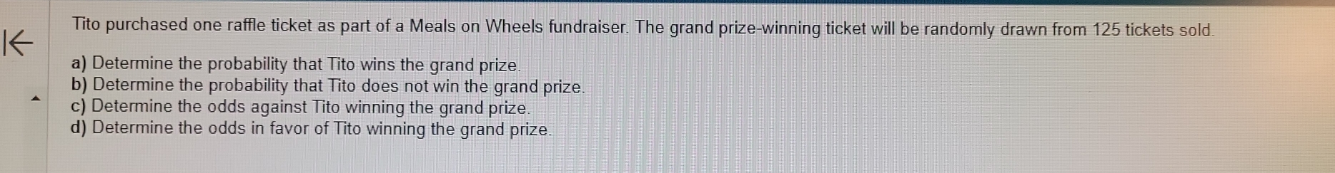 Tito purchased one raffle ticket as part of a Meals on Wheels fundraiser. The grand prize-winning ticket will be randomly drawn from 125 tickets sold. 
a) Determine the probability that Tito wins the grand prize. 
b) Determine the probability that Tito does not win the grand prize. 
c) Determine the odds against Tito winning the grand prize. 
d) Determine the odds in favor of Tito winning the grand prize.