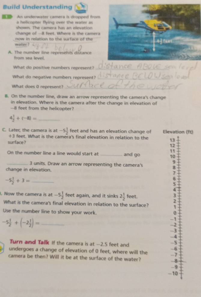 Build Understanding
An underwater camera is dropped from
a helicopter flying over the water as
shown. The camera has an elevation
change of - -8 feet. Where is the camera
now in relation to the surface of the
water ?
A. The number line represents distance
from sea level.
What do positive numbers represent?
What do negative numbers represent?
What does 0 represent?
8. On the number line, draw an arrow representing the camera's change
in elevation. Where is the camera after the change in elevation of
-8 feet from the helicopter?
_ 4 1/2 +(-8)=
C. Later, the camera is at -5 1/2  feet and has an elevation change of Elevation (ft)
+3 feet. What is the camera's final elevation in relation to the 13
surface?
12
11
On the number line a line would start at _and go 10
9
_ 3 units. Draw an arrow representing the camera's 8
change in elevation.
7
-5 1/2 +3= _
6
5
4. Now the camera is at -5 1/2  feet again, and it sinks 2 1/2  feet.
3
2
What is the camera's final elevation in relation to the surface? 1
Use the number line to show your work.
0
-5 1/2 +(-2 1/2 )= _
-1
-2
-3
-4
Turn and Talk If the camera is at -2.5 feet and
-5
-6
undergoes a change of elevation of 0 feet, where will the -7
camera be then? Will it be at the surface of the water? - 8
-9
-10