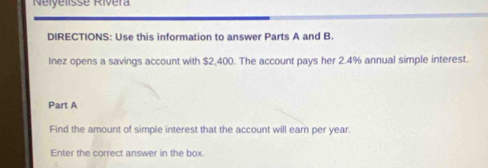 Nelyelisse Rivéra 
DIRECTIONS: Use this information to answer Parts A and B. 
Inez opens a savings account with $2,400. The account pays her 2.4% annual simple interest. 
Part A 
Find the amount of simple interest that the account will earn per year. 
Enter the correct answer in the box.