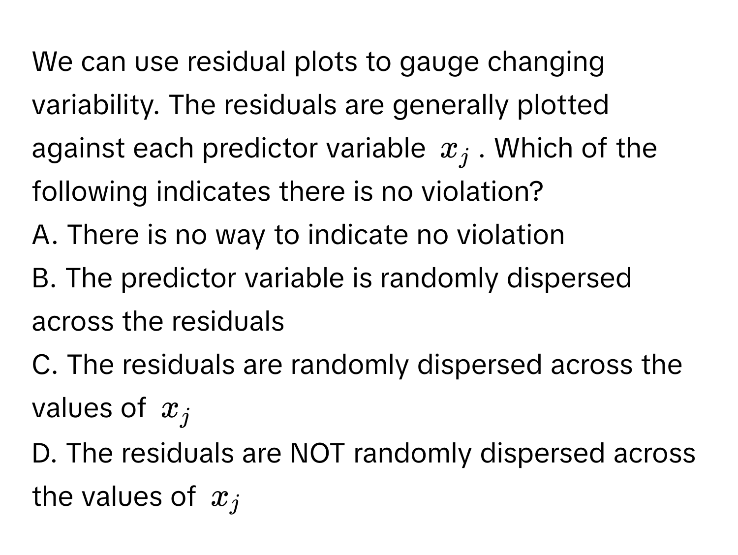 We can use residual plots to gauge changing variability. The residuals are generally plotted against each predictor variable $x_j$. Which of the following indicates there is no violation?

A. There is no way to indicate no violation
B. The predictor variable is randomly dispersed across the residuals
C. The residuals are randomly dispersed across the values of $x_j$
D. The residuals are NOT randomly dispersed across the values of $x_j$