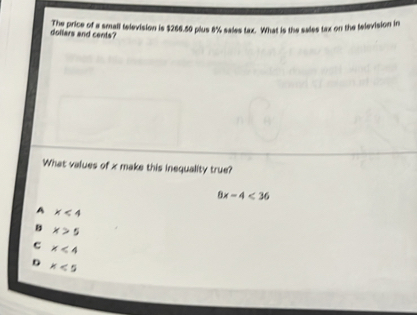 The price of a small television is $266.50 plus 8% sales tax. What is the sales tax on the television in
dollars and cents?
What values of x make this inequality true?
8x-4<36</tex>
A x<4</tex>
B x>5
c x<4</tex>
D x<5</tex>