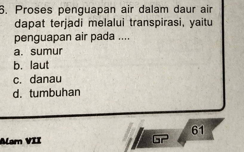 Proses penguapan air dalam daur air
dapat terjadi melalui transpirasi, yaitu
penguapan air pada ....
a. sumur
b. laut
c. danau
d. tumbuhan
61
Alam VII