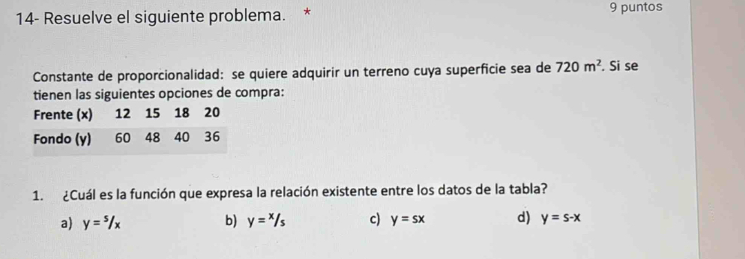 14- Resuelve el siguiente problema. * 9 puntos
Constante de proporcionalidad: se quiere adquirir un terreno cuya superficie sea de 720m^2. Si se
tienen las siguientes opciones de compra:
1. ¿Cuál es la función que expresa la relación existente entre los datos de la tabla?
a) y=s/x b) y=x/s c) y=sx d) y=s-x