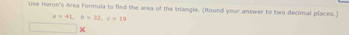 Use Heron's Area Formula to find the area of the triangle. (Round your answer to two decimal places.)
a=41, b=32, c=19