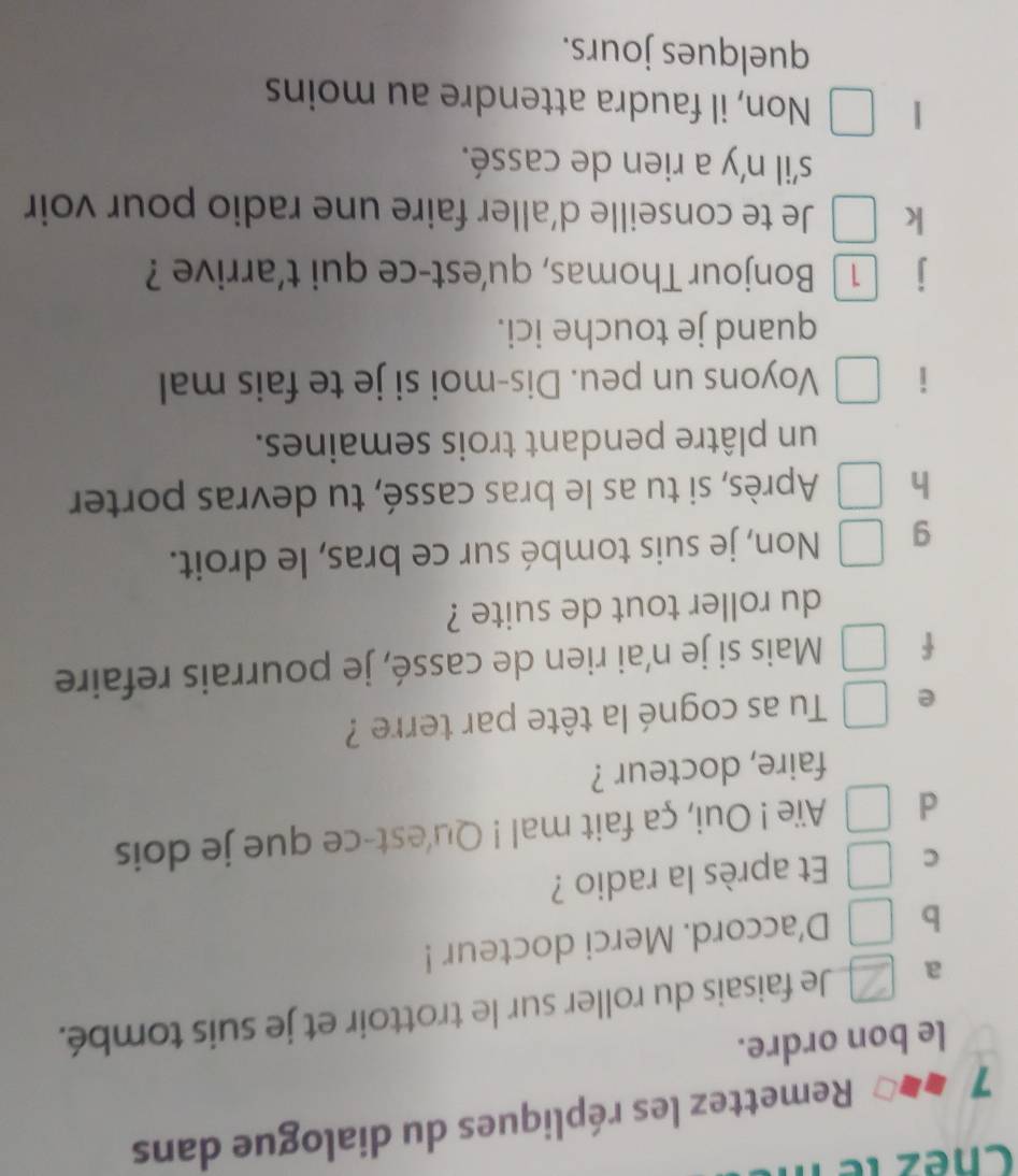 Chez le 
7 Remettez les répliques du dialogue dans 
le bon ordre. 
a Je faisais du roller sur le trottoir et je suis tombé. 
b D’accord. Merci docteur ! 
C Et après la radio ? 
d Aïe ! Oui, ça fait mal ! Qu'est-ce que je dois 
faire, docteur ? 
e Tu as cogné la tête par terre ? 
f Mais si je n’ai rien de cassé, je pourrais refaire 
du roller tout de suite ? 
g Non, je suis tombé sur ce bras, le droit. 
h Après, si tu as le bras cassé, tu devras porter 
un plâtre pendant trois semaines. 
i Voyons un peu. Dis-moi si je te fais mal 
quand je touche ici. 
j Bonjour Thomas, qu'est-ce qui t’arrive ? 
k Je te conseille d'aller faire une radio pour voir 
s'il n'y a rien de cassé. 
| Non, il faudra attendre au moins 
quelques jours.