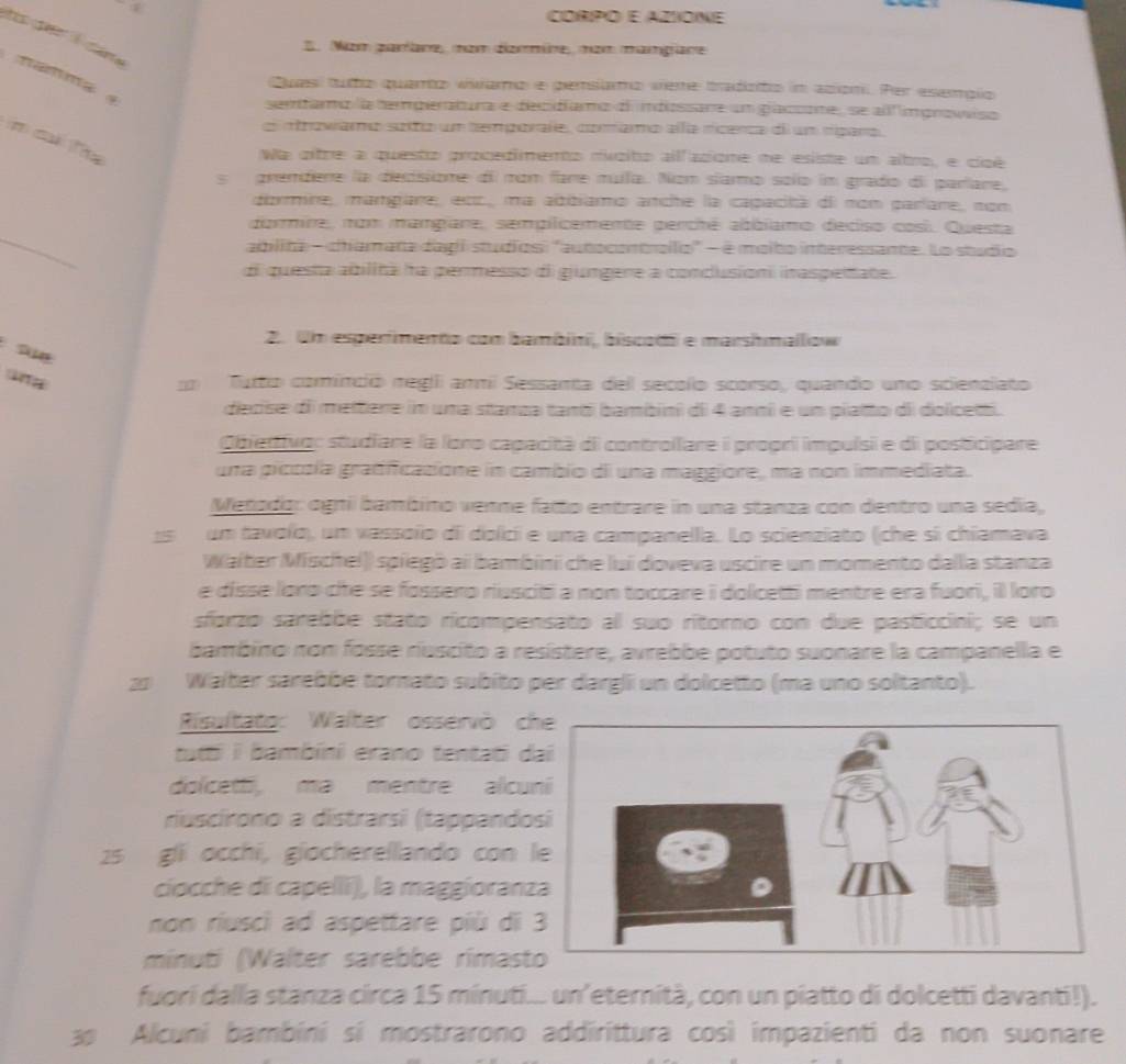 CORPO E AZOINE
a 
E. Nam paríare, nom dzmmine, nom mamgane
Quas) tuto quarto viiamo e persiaro veme tradzito im aciom. Per esempío
sentama la temperatura e decidíamo d indissare un glaccone, se al mprowisa
e otrowamo soto un temporafe, comamo ella rícenca d um nípara,
n c T
Wa oitre a questo procedimento mcito alfacione ne esiste un altro, e cipé
s  grendere la decisione di mom fare muila. Nom slamo solo im grado di paríare,
dizrmine, mamgare; esc, ma abbiamo anche la capacità d nom parlare, nom
_
dormire, nom mangiare, sempilcemente perché abbiamo deciso cosí. Questa
ailita - chamana dagi studios "autocontraílo' - é molbo interessante. Lo studio
di questa abilita ha permesso di gungere a condusion inaspeate.
A
2. Un esperimento com bambin, biscodi e marshmallow
ang m  Turto cominció negii ammil Sessanta dell secolo scorso, quando uno scienalato
diecise di meltere im una stanza tanti bambini di 4 anni e un piatto di dolcetti.
Obierttvo: studiare la loro capacità di controilare i propri impuísi e di posticipare
una piccsía gradificasione in cambio di una maggiore, ma non immediata.
Merodo: ognil bambino venne fatto entrare in una stanza con dentro una sedía,
15 um tavoío), um vassoño di dolici e una campanella. Lo scienziato (che si chiamava
Waiter Mischel)) spiegō ai bambini che lui doveva uscire un momento dalla stanza
e disse loro che se fossero riusciti a non toccare i dolcetti mentre era fuori, il loro
sforzo sarebõe stato ricompensato al suo ritorno con due pasticcini; se un
bambino non fosse riúscito a resístere, avrebbe potuto suonare la campanella e
20 Walter sarebbe tornato subito per dargli un dolcetto (ma uno soltanto).
Risultato: Walter osservò c
tatti i bambini erano tentati d
dolcetti, mə mentre alcu
riuscírono a distrarsi (tappando
25 gli occhi, giocherellando con 
cíocche di capellí), la maggioranz
non riusci ad aspettare più di 
minuti (Walter sarebbe rimast
fuori dalla stanza circa 15 minuti... un’eternità, con un piatto di dolcetti davanti!).
a Alcuni bambini sí mostrarono addirittura così impazienti da non suonare