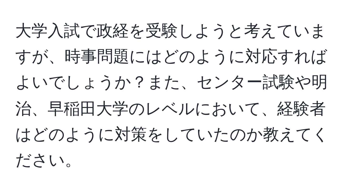 大学入試で政経を受験しようと考えていますが、時事問題にはどのように対応すればよいでしょうか？また、センター試験や明治、早稲田大学のレベルにおいて、経験者はどのように対策をしていたのか教えてください。