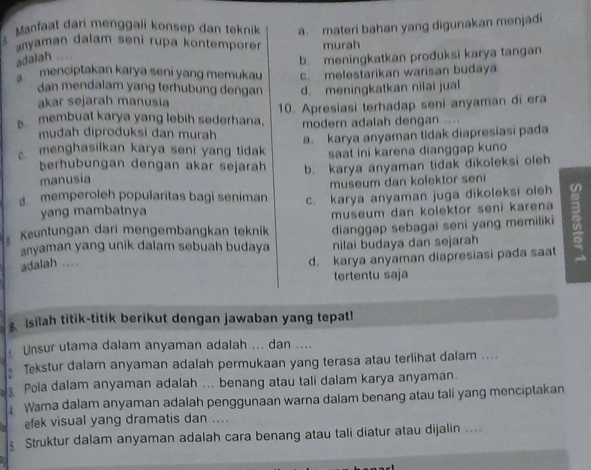 Manfaat dari menggali konsep dan teknik a. materi bahan yang digunakan menjadi
anyaman dalam seni rupa kontempore murah
adalah ....
b. meningkatkan produksi karya tangan
. menciptakan karya seni yang memukau c. melestarikan warisan budaya
dan mendalam yang terhubung dengan d. meningkatkan nilai jual
akar sejarah manusia
10. Apresiasi terhadap seni anyaman di era
membuat karya yang lebih sederhana. modern adalah dengan
mudah diproduksi dan murah
a karya anyaman tidak diapresiasi pada
menghasilkan karya seni yang tidak saat ini karena dianggap kuno
berhubungan dengan akar sejarah
manusia b. karya anyaman tidak dikoleksi oleh
museum dan kolektor seni
d memperoleh popularitas bagi seniman c. karya anyaman juga dikoleksi oleh
yang mambatnya
museum dan kolektor seni karena 
Keuntungan dari mengembangkan teknik dianggap sebagai seni yang memiliki 
anyaman yang unik dalam sebuah budaya nilai budaya dan sejarah
adalah ....
d. karya anyaman diapresiasi pada saat
tertentu saja
8. Isilah titik-titik berikut dengan jawaban yang tepat!
Unsur utama dalam anyaman adalah ... dan ....
Tekstur dalam anyaman adalah permukaan yang terasa atau terlihat dalam ....
Pola dalam anyaman adalah ... benang atau tali dalam karya anyaman.
Warna dalam anyaman adalah penggunaan warna dalam benang atau tali yang menciptakan
efek visual yang dramatis dan ....
Struktur dalam anyaman adalah cara benang atau tali diatur atau dijalin ...