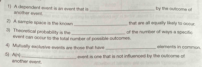 A dependent event is an event that is _by the outcome of 
another event. 
2) A sample space is the known _that are all equally likely to occur. 
3) Theoretical probability is the _of the number of ways a specific 
event can occur to the total number of possible outcomes. 
4) Mutually exclusive events are those that have _elements in common. 
5) A(n)
_event is one that is not influenced by the outcome of 
another event.