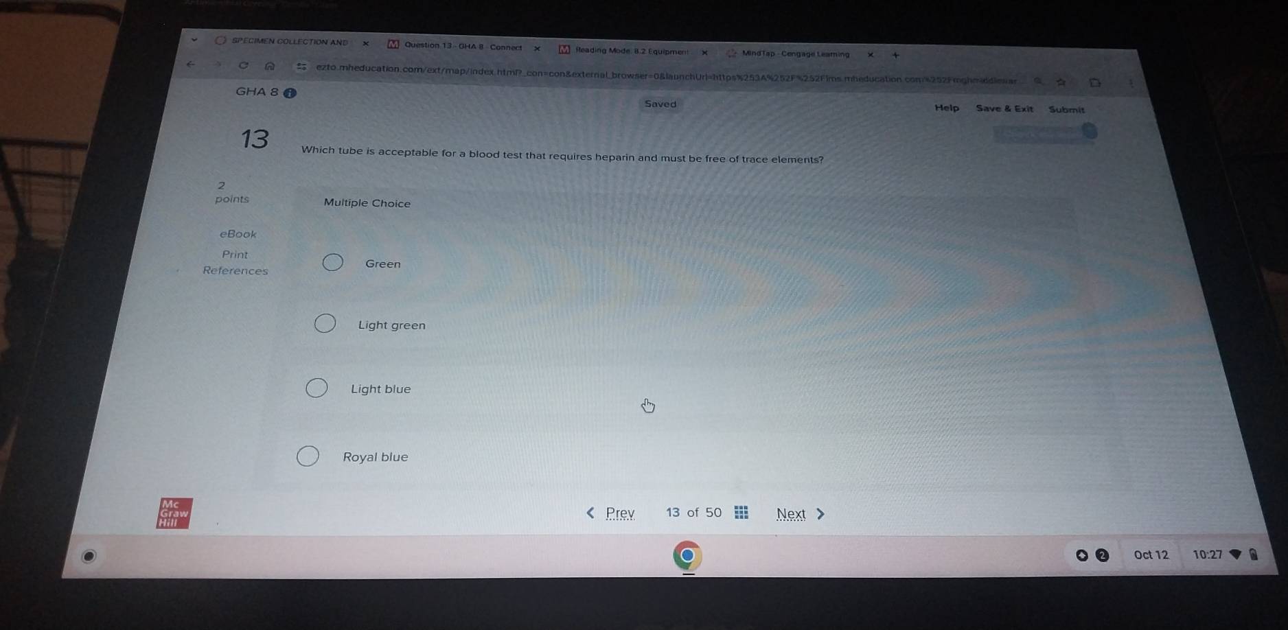 SPEGIMEN COLLECTION AND Question 13 - GHA 8 - Connect Reading Mode. 8.2 Equipment MindTap - Cengage Leamin
ezto.mheducation.com/ext/map/index.htmP_con=con&external_browser=0&launchUrl=https%2534%252F%252Fims.mheducation.com%252Fmghmiddiesss
GHA 8
Saved Help Save & Exit
13 Which tube is acceptable for a blood test that requires heparin and must be free of trace elements?
2
points Multiple Choice
eBook
Print
References Green
Light green
Light blue
Royal blue
Prev 13 of 50 Next >
Oct 12 10:27