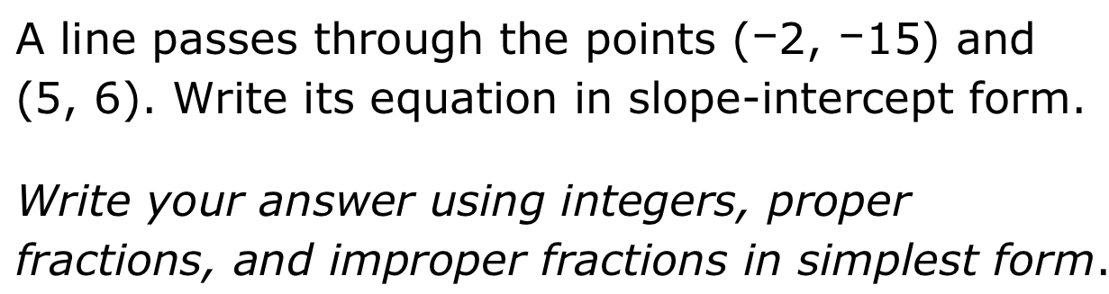 A line passes through the points (-2,-15) and
(5,6). Write its equation in slope-intercept form. 
Write your answer using integers, proper 
fractions, and improper fractions in simplest form.