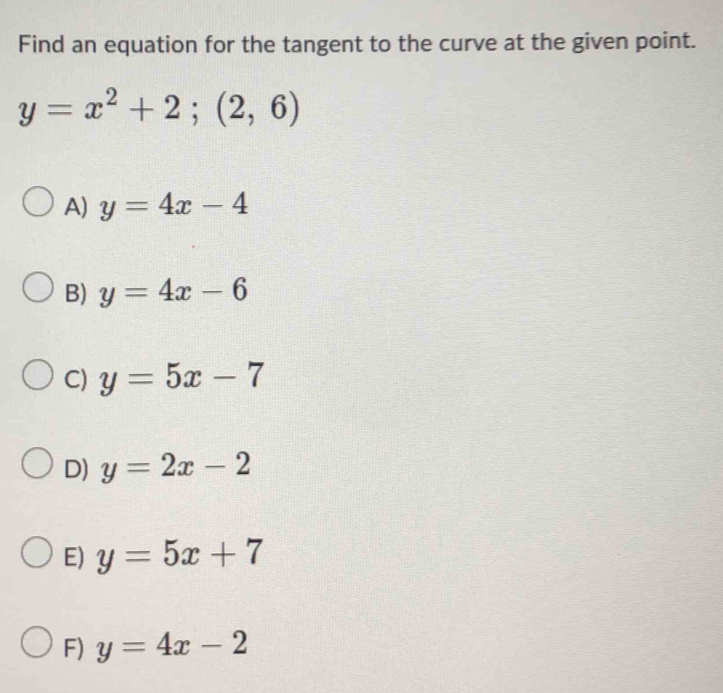 Find an equation for the tangent to the curve at the given point.
y=x^2+2;(2,6)
A) y=4x-4
B) y=4x-6
C) y=5x-7
D) y=2x-2
E) y=5x+7
F) y=4x-2