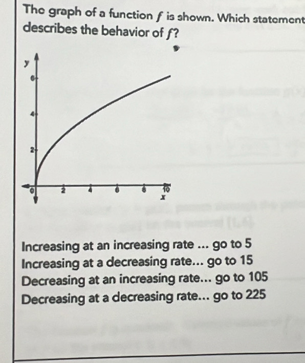 The graph of a function f is shown. Which statement
describes the behavior of f?
Increasing at an increasing rate ... go to 5
Increasing at a decreasing rate... go to 15
Decreasing at an increasing rate... go to 105
Decreasing at a decreasing rate... go to 225