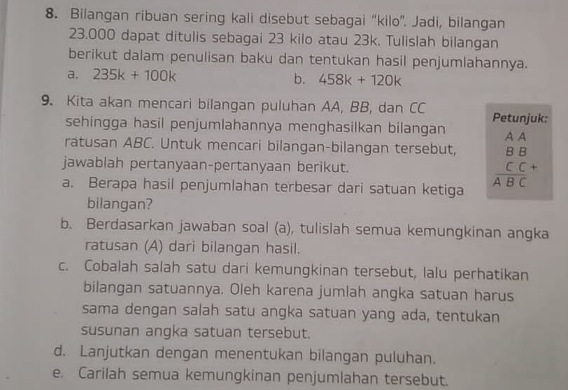 Bilangan ribuan sering kali disebut sebagai “kilo”. Jadi, bilangan
23.000 dapat ditulis sebagai 23 kilo atau 23k. Tulislah bilangan 
berikut dalam penulisan baku dan tentukan hasil penjumlahannya. 
a. 235k+100k b. 458k+120k
9. Kita akan mencari bilangan puluhan AA, BB, dan CC Petunjuk: 
sehingga hasil penjumlahannya menghasilkan bilangan 
ratusan ABC. Untuk mencari bilangan-bilangan tersebut, A A 
jawablah pertanyaan-pertanyaan berikut. 
a. Berapa hasil penjumlahan terbesar dari satuan ketiga
beginarrayr BB CC+ ABCendarray
bilangan? 
b. Berdasarkan jawaban soal (a), tulislah semua kemungkinan angka 
ratusan (A) dari bilangan hasil. 
c. Cobalah salah satu dari kemungkinan tersebut, lalu perhatikan 
bilangan satuannya. Oleh karena jumlah angka satuan harus 
sama dengan salah satu angka satuan yang ada, tentukan 
susunan angka satuan tersebut. 
d. Lanjutkan dengan menentukan bilangan puluhan. 
e. Carilah semua kemungkinan penjumlahan tersebut.