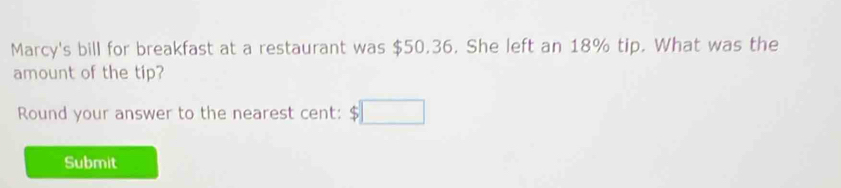 Marcy's bill for breakfast at a restaurant was $50.36. She left an 18% tip. What was the 
amount of the tip? 
Round your answer to the nearest cent: 
Submit