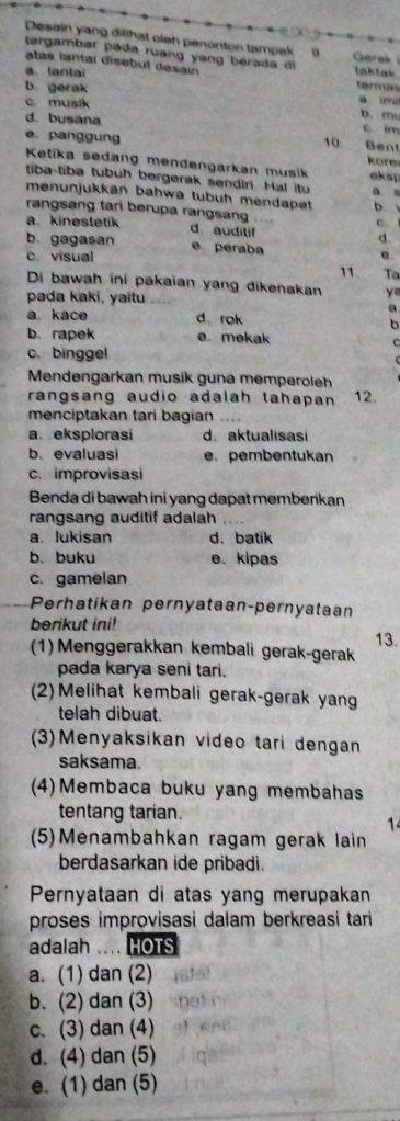 Desain yang dilihat oleh penonton tampak
tergambar pada ruang yang berada di  Garak 
atas lantai disebut desain taktak termán
a. lantai
b gerak a im
c musik b. m.
d. busana c. im
e. panggung Bent
10
kore
Ketika sedang mendengarkan musik aksp
tiba-tiba tubuh bergerak sendiri. Hal itu a s
menunjukkan bahwa tubuh mendapat
rangsang tari berupa rangsang D. 
C.
a kinestetik d auditif d.
b. gagasan e peraba 11. Ta
c. visual e.
Di bawah ini pakaian yang dikenakan ye
pada kaki, yaitu ….
a
a. kace d rok
b
b. rapek e. mekak C
c. binggel
Mendengarkan musik guna memperoleh
rangsang audio adalah tahapan 12.
menciptakan tari bagian
a. eksplorasi d. aktualisasi
b. evaluasi e.pembentukan
c. improvisasi
Benda di bawah ini yang dapat memberikan
rangsang auditif adalah
a. lukisan d. batik
b. buku e. kipas
c. gamelan
Perhatíkan pernyataan-pernyataan
berikut ini! 13.
(1) Menggerakkan kembali gerak-gerak
pada karya seni tari.
(2)Melihat kembali gerak-gerak yang
telah dibuat.
(3)Menyaksikan video tari dengan
saksama.
(4)Membaca buku yang membahas
tentang tarian.
1
(5)Menambahkan ragam gerak lain
berdasarkan ide pribadi.
Pernyataan di atas yang merupakan
proses improvisasi dalam berkreasi tari 
adalah  HOTS
a. (1) dan (2)
b. (2) dan (3)
c. (3) dan (4)
d. (4) dan (5)
e. (1) dan (5)