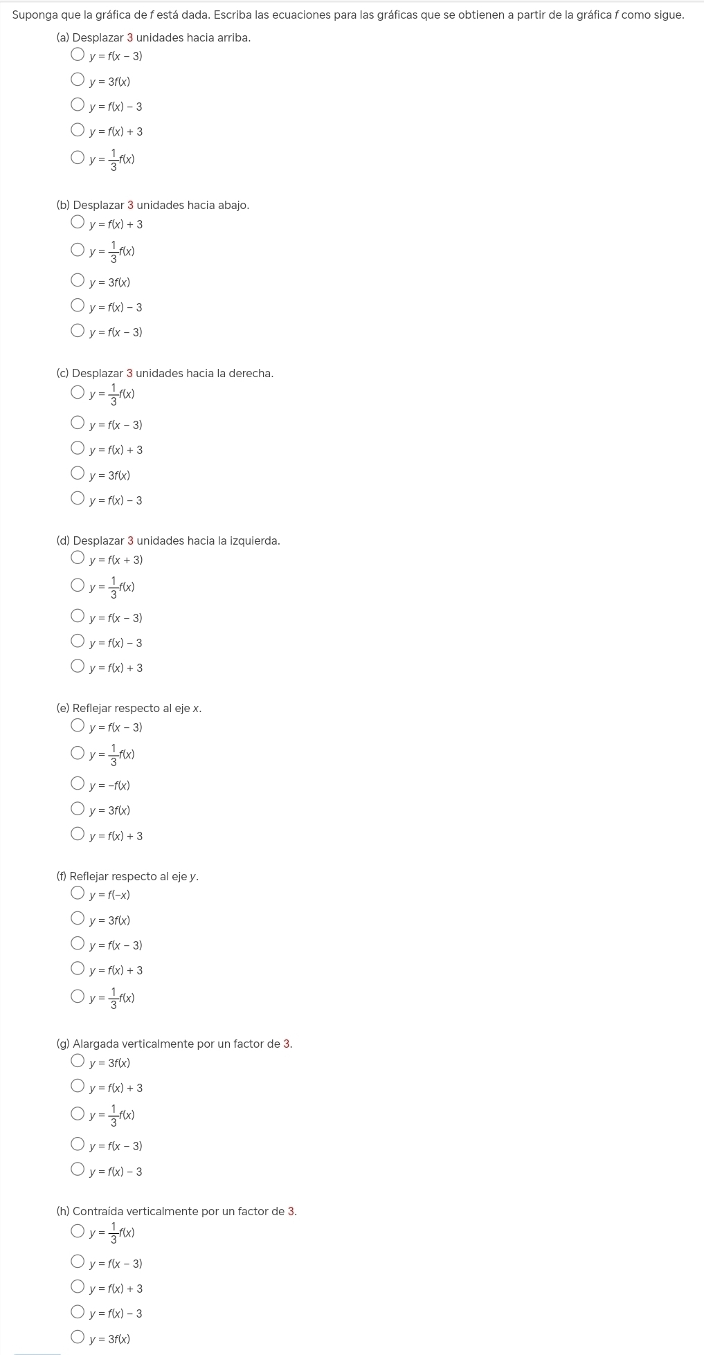 Suponga que la gráfica de f está dada. Escriba las ecuaciones para las gráficas que se obtienen a partir de la gráfica f como sigue.
(a) Desplazar 3 unidades hacia arriba
y=f(x-3)
y=3f(x)
y=f(x)-3
y=f(x)+3
y= 1/3 f(x)
(b) Desplazar 3 unidades hacia abajo.
y=f(x)+3
y= 1/3 f(x)
y=3f(x)
y=f(x)-3
y=f(x-3)
(c) Desplazar 3 unidades hacia la derecha.
y= 1/3 f(x)
y=f(x-3)
y=f(x)+3
y=3f(x)
y=f(x)-3
(d) Desplazar 3 unidades hacia la izquierda.
y=f(x+3)
y= 1/3 f(x)
y=f(x-3)
y=f(x)-3
y=f(x)+3
(e) Reflejar respecto al eje x.
y=f(x-3)
y= 1/3 f(x)
y=-f(x)
y=3f(x)
y=f(x)+3
(f) Reflejar respecto al eje y.
y=f(-x)
y=3f(x)
y=f(x-3)
y=f(x)+3
y= 1/3 f(x)
(g) Alargada verticalmente por un factor de 3.
y=3f(x)
y=f(x)+3
y= 1/3 f(x)
y=f(x-3)
y=f(x)-3
(h) Contraída verticalmente por un factor de 3.
y= 1/3 f(x)
y=f(x-3)
y=f(x)+3
y=f(x)-3
y=3f(x)