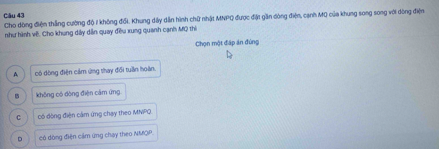 Cho dòng điện thắng cường độ / không đối. Khung dây dân hình chữ nhật MNPQ được đặt gần dòng điện, cạnh MQ của khung song song với dòng điện
như hình vẽ. Cho khung dây dân quay đều xung quanh cạnh MQ thì
Chọn một đáp án đúng
A có dòng điện cảm ứng thay đối tuần hoàn.
B không có dòng điện cảm ứng.
C có dòng điện cảm ứng chạy theo MNPQ.
D có dòng điện cảm ứng chạy theo NMQP.