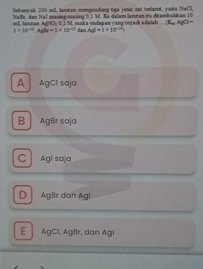 Sebanyak 200 mL larutan mengandung tiga jenis zat terlarut, yaitu NaCl,
NaBr, dan NaI masing-masing 0,1 M. Ke dalam larutan itu ditambahkan 10
mL larutan Ag NO_3 0.1△ M, maka endapan yang terjadí adalah (K_4gAgCl=
1* 10^(-10), AgBr=1* 10^(-13) dan AgI=1* 10^(-16))
A AgCI saja
B AgBr saja
C AgI saja
D AgBr dan Agl
E AgCl, AgBr, dan AgI