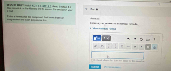MISSED THIS? Watch KCV 4.6. (WE.4.3; Read Section 4.6. Part B 
You can click on the Review link to access the section in your 
eText. 
Enter a formula for the compound that forms between chromate 
magnesium and each polyatomic ion Express your answer as a chemical formula. 
View Available Hint(s)
AΣφ ?
x^a x_b beginarrayr a bendarray  a/b  overline x =
A chemical reaction does not occur for this question 
Submit Previous Answers