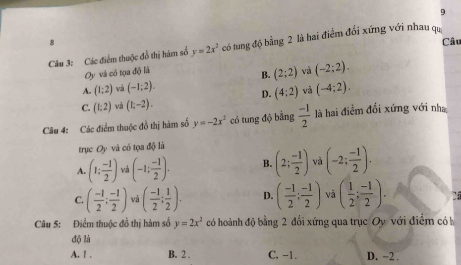 9
8 Câu
Câu 3: Các điểm thuộc đồ thị hàm số y=2x^2 có tung độ bằng 2 là hai điểm đối xứng với nhau qua
Oy và có tọa độ là và (-2;2). 
B. (2;2)
A. (1;2) và (-1;2). (-4;2).
D. (4;2) và
C. (1;2) và (1;-2). 
Câu 4: Các điểm thuộc đồ thị hàm số y=-2x^2 có tung độ bằng  (-1)/2  là hai điểm đối xứng với nh
trục Oy và có tọa độ là
A. (1; (-1)/2 ) và (-1; (-1)/2 ).
B. (2; (-1)/2 ) và (-2; (-1)/2 ).
C. ( (-1)/2 ; (-1)/2 ) và ( (-1)/2 ; 1/2 ). ( (-1)/2 ; (-1)/2 ) và ( 1/2 ; (-1)/2 ). 
D.
Câu 5: Điểm thuộc đồ thị hàm số y=2x^2 có hoành độ bằng 2 đối xứng qua trục Oy với điểm có h
độ là
A. l . B. 2. C. -1. D. −2.