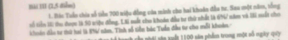 Bài III (2,5 diễm) 
1. Bác Tuần chia số tiền 700 triệu đồng của minh cho hai khoán đầu tr. Sau một năm, tổng 
số tiên lài thu được là S0 triệu đồng. Lãi suất cho khoán đầu tư thử nhất là 6% / năm và lãi suất cho 
choán đầu tư thứ hai là 8% / năm, Tinh số tiền bác Tuần đầu tự cho mỗi khoàn. 
nầ n phái sản xuất 1100 săn phẩm trong một số ngày quy