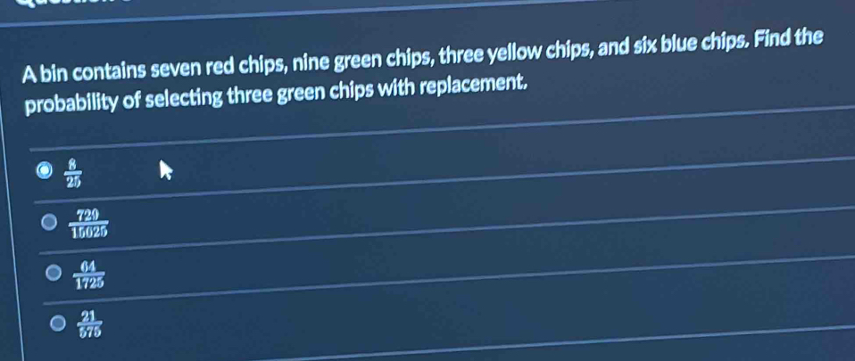 A bin contains seven red chips, nine green chips, three yellow chips, and six blue chips. Find the
probability of selecting three green chips with replacement.
 8/25 
 729/15625 
 64/1725 
 21/575 