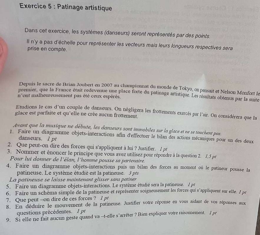 Patinage artistique
Dans cet exercice, les systèmes (danseurs) seront représentés par des points.
Il n'y a pas d'échelle pour représenter les vecteurs mais leurs longueurs respectives sera
prise en compte.
Depuis le sacre de Brian Joubert en 2007 au championnat du monde de Tokyo, on pensait et Nelson Monfort le
premier, que la France était redevenue une place forte du patinage artistique. Les résultats obtenus par la suite
n'ont malheureusement pas été ceux espérés,
Etudions le cas d'un couple de danseurs. On négligera les frottements exercés par l'air. On considérera que la
glace est parfaite et qu'elle ne crée aucun frottement.
Avant que la musique ne débute, les danseurs sont immobiles sur la glace et ne se touchent pas.
1. Faire un diagramme objets-interactions afin d'effectuer le bilan des actions mécaniques pour un des deux
danseurs. l pt
2. Que peut-on dire des forces qui s'appliquent à lui ? Justifier. 1 pt
3. Nommer et énoncer le principe que vous avez utilisez pour répondre à la question 2. 1,5 pr
Pour lui donner de l'élan, l'homme pousse sa partenaire.
4. Faire un diagramme objets-interactions puis un bilan des forces au moment où le patineur pousse la
patineuse. Le système étudié est la patineuse. 3 pts
La patineuse se laisse maintenant glisser sans patiner
5. Faire un diagramme objets-interactions. Le système étudié sera la patineuse. I pt
6. Faire un schéma simple de la patineuse et représenter soigneusement les forces qui s’appliquent sur elle. I pt
7. Que peut --on dire de ces forces ? 1 pt
8. En déduire le mouvement de la patineuse. Justifier votre réponse en vous aidant de vos réponses aux
questions précédentes. 1 pt
9. Si elle ne fait aucun geste quand va -t-elle s'arrêter ? Bien expliquer votre raisonnement. l pt