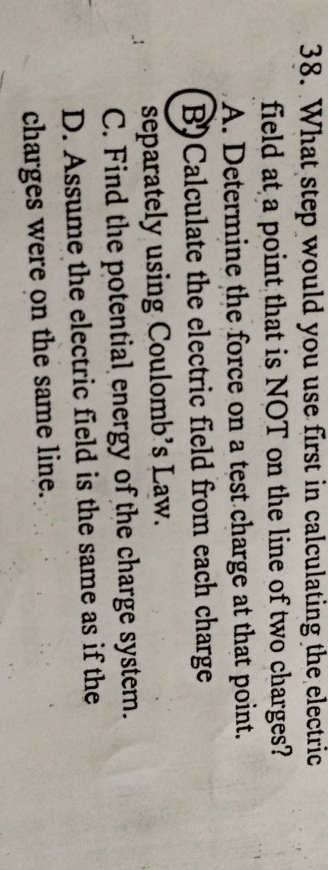 What step would you use first in calculating the electric
field at a point that is NOT on the line of two charges?
A. Determine the force on a test charge at that point.
B) Calculate the electric field from each charge
separately using Coulomb's Law.
C. Find the potential energy of the charge system.
D. Assume the electric field is the same as if the
charges were on the same line.