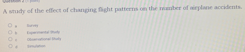 A study of the effect of changing flight patterns on the number of airplane accidents.
a Survey
b Experimental Study
C Observational Study
d Simulation