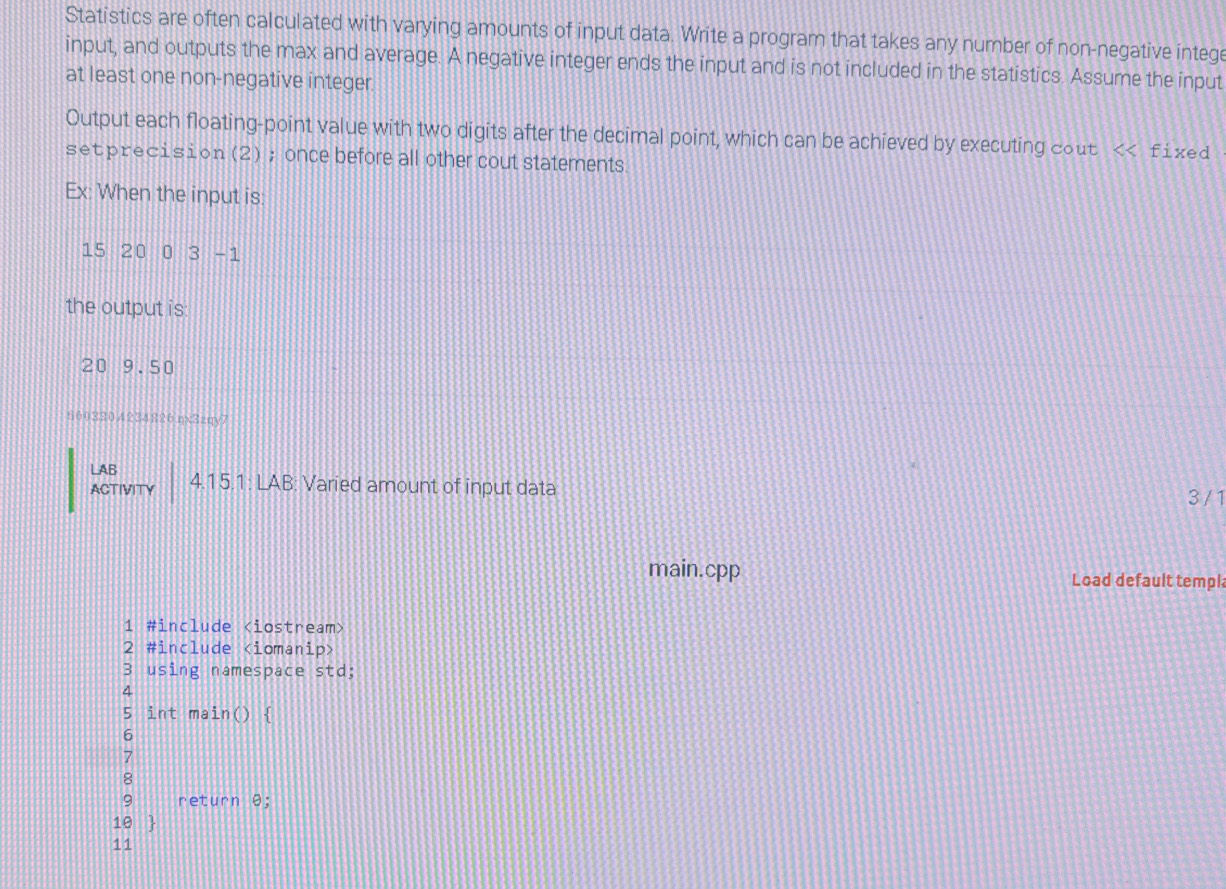 Statistics are often calculated with varying amounts of input data. Write a program that takes any number of non-negative intege 
input, and outputs the max and average. A negative integer ends the input and is not included in the statistics. Assume the input 
at least one non-negative integer 
Output each floating-point value with two digits after the decimal point, which can be achieved by executing cout < fixed 
setprecision (2); once before all other cout statements 
Ex: When the input is:
15 20 0 3-1
the output is:
20 9.50
6603304234826.ηx3zqy7 
LAB 
ACTIVITY 4.15.1: LAB: Varied amount of input data
3 / 1
main.cpp Load default templ 
1 #include
2 #include
3 using namespace std; 
4 
5 int ma in() H 
6 
7 
8 
9 return θ; 
10  
11