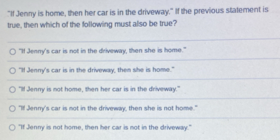 "If Jenny is home, then her car is in the driveway." If the previous statement is
true, then which of the following must also be true?
"If Jenny's car is not in the driveway, then she is home."
“If Jenny's car is in the driveway, then she is home."
"If Jenny is not home, then her car is in the driveway."
"If Jenny's car is not in the driveway, then she is not home."
"If Jenny is not home, then her car is not in the driveway."