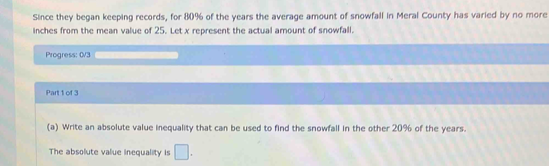 Since they began keeping records, for 80% of the years the average amount of snowfall in Meral County has varied by no more 
inches from the mean value of 25. Let x represent the actual amount of snowfall. 
Progress: 0/3 
Part 1 of 3 
(a) Write an absolute value inequality that can be used to find the snowfall in the other 20% of the years. 
The absolute value inequality is □ .