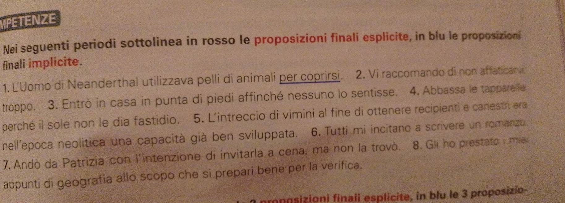 MPETENZE 
Nei seguenti periodi sottolinea in rosso le proposizioni finali esplicite, in blu le proposizioni 
finali implicite. 
1. L'Uomo di Neanderthal utilizzava pelli di animali per coprirsi. 2. Vi raccomando di non affaticarvi 
troppo. 3. Entrò in casa in punta di piedi affinché nessuno lo sentisse. 4. Abbassa le tapparelle 
perché il sole non le dia fastidio. 5. L'intreccio di vimini al fine di ottenere recipienti e canestriera 
nell'epoca neolitica una capacità già ben sviluppata. 6. Tutti mi incitano a scrivere un romanzo. 
7. Andò da Patrizia con l'intenzione di invitarla a cena, ma non la trovò. 8. Gli ho prestato i mie 
appunti di geografia allo scopo che si prepari bene per la verifica. 
proposizioni finali esplicite, in blu le 3 proposizio-