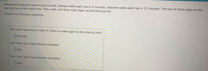 Melissa and Deandre walk around a track. Melissa walks each lap in 9 minutes. Deandre walks each lap in 12 minutes. The two of them begin at the 
starting line at the same time. They walk until they meet again at the starting line. 
Answer the following questions. 
How much time does it take for them to meet again at the starting line?
minutes
How many laps does Melissa complete? 
laps 
How many laps does Deandre complete? 
laps