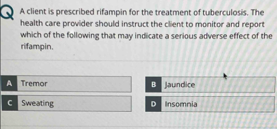 A client is prescribed rifampin for the treatment of tuberculosis. The
health care provider should instruct the client to monitor and report
which of the following that may indicate a serious adverse effect of the
rifampin.
A Tremor B Jaundice
C Sweating D Insomnia