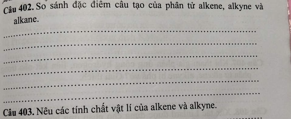 Câu 402.So sánh đặc điêm câu tạo của phân tử alkene, alkyne và 
alkane. 
_ 
_ 
_ 
_ 
_ 
_ 
Câu 403. Nêu các tính chất vật lí của alkene và alkyne.