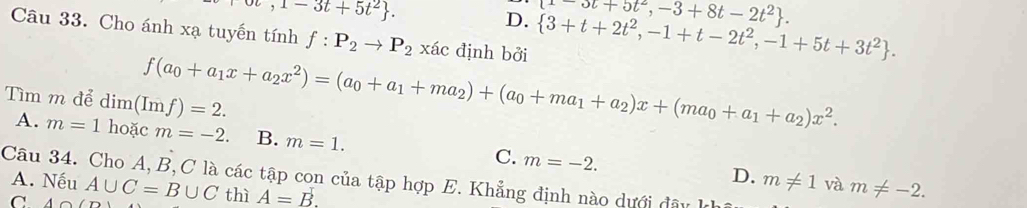 ot,1-3t+5t^2.
t-ot+5t^2,-3+8t-2t^2.
D.  3+t+2t^2,-1+t-2t^2,-1+5t+3t^2. 
Câu 33. Cho ánh xạ tuyến tính f:P_2to P_2 xác định bởi
f(a_0+a_1x+a_2x^2)=(a_0+a_1+ma_2)+(a_0+ma_1+a_2)x+(ma_0+a_1+a_2)x^2. 
Tìm m để dim(Imf)=2.
A. m=1 hoặc m=-2. B. m=1. C. m=-2. 
Câu 34. Cho A, B, C là các tập con của tập hợp E. Khẳng định nào dưới đâu
A. Nếu
D. m!= 1
C A∩ (D A∪ C=B∪ C thì A=B. và m!= -2.