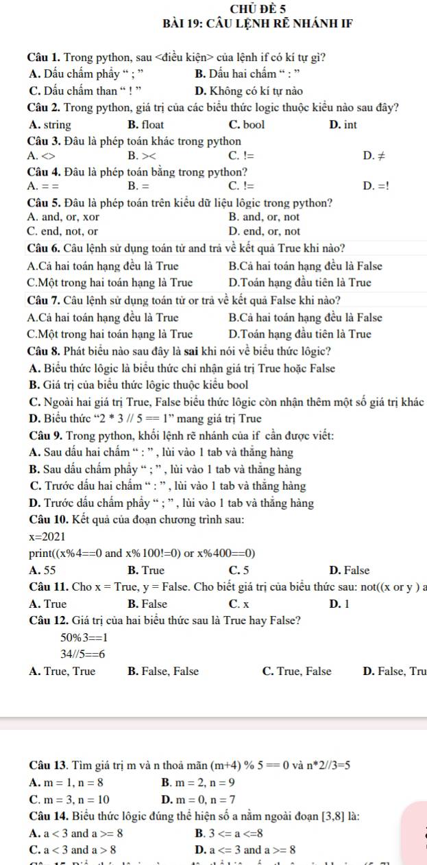 Chủ Để 5
bài 19: CầU LệnH Rẻ nhánH IF
Câu 1. Trong python, sau của lệnh if có kí tự gì?
A. Dấu chẩm phẩy “ ; ” B. Dấu hai chẩm “ : ”
C. Dấu chẩm than “ ! ” D. Không có kí tự nào
Câu 2. Trong python, giá trị của các biểu thức logic thuộc kiểu nào sau đây?
A. string B. float C. bool D. int
Câu 3. Đâu là phép toán khác trong python
A. C. != D. ≠
B. x
Câu 4. Đâu là phép toán bằng trong python?
A.== B. = C.!=
D. =!
Câu 5. Đâu là phép toán trên kiều dữ liệu lôgic trong python?
A. and, or, xor B. and, or, not
C. end, not, or D. end, or, not
Câu 6. Câu lệnh sử dụng toán tử and trả về kết quả True khi nào?
A.Cá hai toán hạng đều là True B.Cả hai toán hạng đều là False
C.Một trong hai toán hạng là True D.Toán hạng đầu tiên là True
Câu 7. Câu lệnh sử dụng toán tử or trả về kết quả False khi nào?
A.Cả hai toán hạng đều là True B.Cả hai toán hạng đều là False
C.Một trong hai toán hạng là True D.Toán hạng đầu tiên là True
Câu 8. Phát biểu nào sau đây là sai khi nói về biểu thức lôgic?
A. Biểu thức lôgic là biểu thức chi nhận giá trị True hoặc False
B. Giá trị của biểu thức lôgic thuộc kiểu bool
C. Ngoài hai giá trị True, False biểu thức lôgic còn nhận thêm một số giá trị khác
D. Biểu thức ' 2^*3//5==1^" * mang giá trị True
Câu 9. Trong python, khối lệnh rẽ nhánh của if cần được viết:
A. Sau dấu hai chấm “ : ” , lùi vào 1 tab và thắng hàng
B. Sau dấu chấm phẩy “ ; ” , lùi vào 1 tab và thắng hàng
C. Trước dấu hai chấm “ : ” , lùi vào 1 tab và thắng hàng
D. Trước dấu chẩm phẩy “ ; ” , lùi vào 1 tab và thắng hàng
Câu 10. Kết quả của đoạn chương trình sau:
x=2021
print ((x% 4==0 and x% 100!=0) or x% 400=0)
A. 55 B. True C. 5 D. False
Câu 11. Cho x=True, y=F False. Cho biết giá trị của biểu thức sau: nơ t((xorV )a
A. True B. False C. x D. 1
Câu 12. Giá trị của hai biểu thức sau là True hay False?
50% 3==1
34//5==6
A. True, True B. False, False C. True, False D. False, Tru
Câu 13. Tìm giá trị m và n thoả mãn (m+4) % 5=0 và n*2//3=5
A. m=1,n=8 B. m=2,n=9
C. m=3,n=10 D. m=0,n=7
Câu 14. Biểu thức lôgic đúng thể hiện số a nằm ngoài đoạn [3,8] là:
A. a<3</tex> and a =8 B. 3
C. a<3</tex> and a>8 D. a and a =8
D.