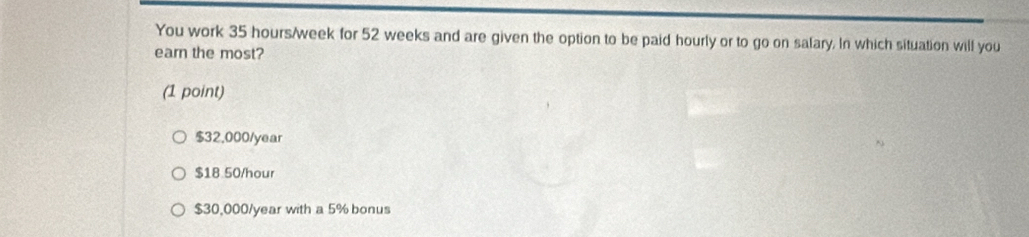 You work 35 hours/week for 52 weeks and are given the option to be paid hourly or to go on salary. In which situation will you
earn the most?
(1 point)
$32,000/year
$18 50/hour
$30,000/year with a 5% bonus