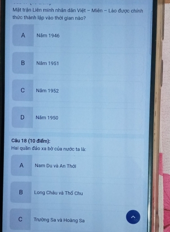 Mặt trận Liên minh nhân dân Việt - Miên - Lào được chính
thức thành lập vào thời gian nào?
A Năm 1946
B Năm 1951
C Năm 1952
D Năm 1950
Câu 18 (10 điểm):
Hai quần đảo xa bờ của nước ta là:
A . Nam Du và An Thới
B Long Châu và Thố Chu
C Trường Sa và Hoàng Sa