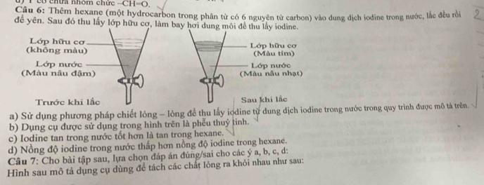 có chữa nhóm chức - CH=O,
Câu 6: Thêm hexane (một hydrocarbon trong phần tử có 6 nguyên tử carbon) vào dung dịch iodine trong nước, lắc đều rồi
để yên. Sau đó thu lấy lớp hữu cơ, làm bay hơi dung môi đề thu lấy iodine.
Lớp hữu cơ Lớp hữu cơ
(không màu) (Màu tim)
Lớp nước
(Màu nâu đậm) (Màu nâu nhạt) Lớp nước
I
I
Trước khi lắc Sau khi lắc
a) Sử dụng phương pháp chiết lỏng - lỏng để thu lấy iodine từ dung dịch iodine trong nước trong quy trình được mô tả trên.
b) Dụng cụ được sử dụng trong hình trên là phếu thuỷ tinh.
c) Iodine tan trong nước tốt hơn là tan trong hexane.
d) Nồng độ iodine trong nước thấp hơn nồng độ iodine trong hexane.
Câu 7: Cho bài tập sau, lựa chọn đáp án đúng/sai cho các ý a, b, c, d:
Hình sau mô tả dụng cụ dùng đề tách các chất lỏng ra khỏi nhau như sau: