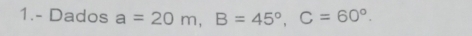 1.- Dados a=20m, B=45°, C=60°.