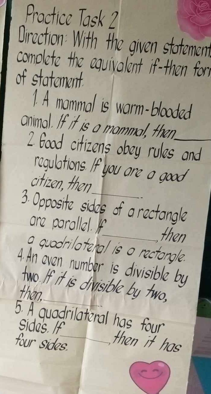 Practice Task 2 
Oirection With the given statemen 
complete the equivalent if-then form 
of statement. 
1. A mommal is warm-blooded 
animal. If it is a mommal, then 
2. Goad citizens oboy rules and 
regulations. If you are a good 
_ 
citizen, then 
3. Ooposite sides of a rectangle 
ore parallel. If 
_then 
a quodriloteral is o rectongle. 
A. An even number is divisible by 
_ 
two. If it is divisible by two. 
then. 
5. A quadrilateral has four 
sides. If_ then it has 
four sides.