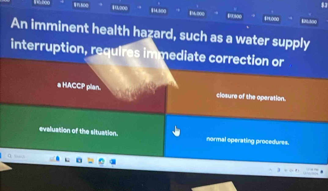 $10.000 $11.500 $13,000 $14.500 $16,000 $17,500
$19,000 $20.600
An imminent health hazard, such as a water supply
interruption, requires immediate correction or
a HACCP plan. closure of the operation.
evaluation of the situation. normal operating procedures.
Xeash